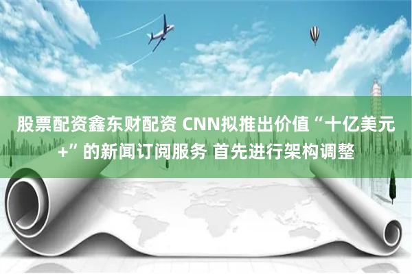 股票配资鑫东财配资 CNN拟推出价值“十亿美元+”的新闻订阅