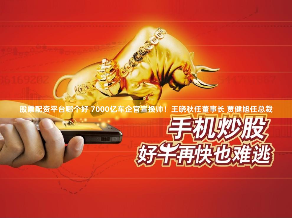 股票配资平台哪个好 7000亿车企官宣换帅！王晓秋任董事长 贾健旭任总裁