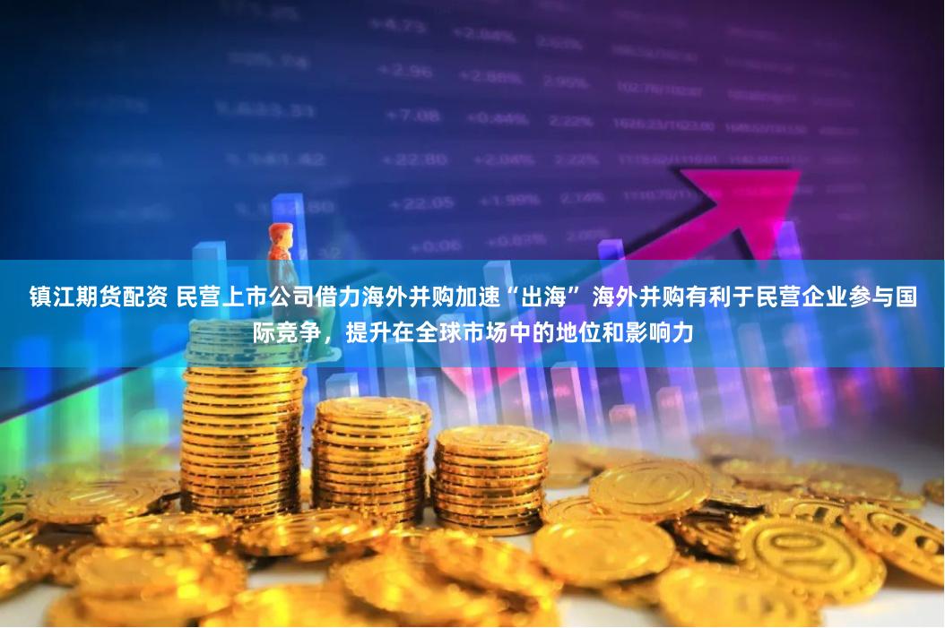 镇江期货配资 民营上市公司借力海外并购加速“出海” 海外并购有利于民营企业参与国际竞争，提升在全球市场中的地位和影响力