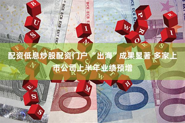 配资低息炒股配资门户 “出海”成果显著 多家上市公司上半年业绩预增