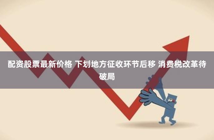 配资股票最新价格 下划地方征收环节后移 消费税改革待破局