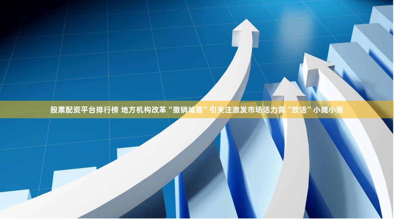 股票配资平台排行榜 地方机构改革“撤销城管”引关注激发市场活力需“放活”小摊小贩