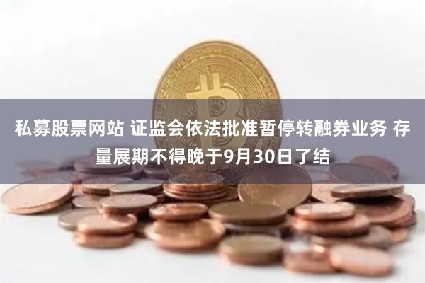 私募股票网站 证监会依法批准暂停转融券业务 存量展期不得晚于9月30日了结