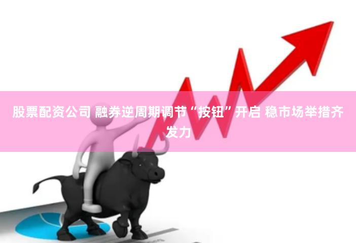 股票配资公司 融券逆周期调节“按钮”开启 稳市场举措齐发力