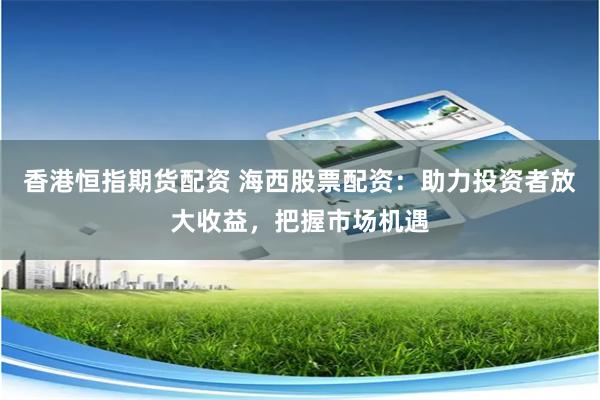 香港恒指期货配资 海西股票配资：助力投资者放大收益，把握市场