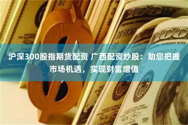 沪深300股指期货配资 广西配资炒股：助您把握市场机遇，实现
