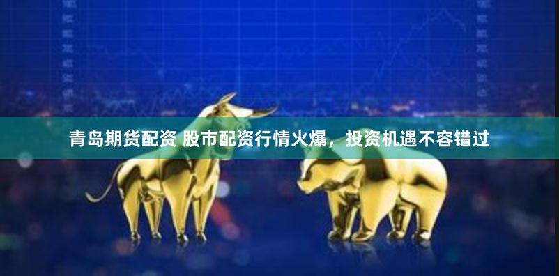 青岛期货配资 股市配资行情火爆，投资机遇不容错过