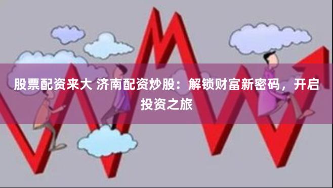 股票配资来大 济南配资炒股：解锁财富新密码，开启投资之旅