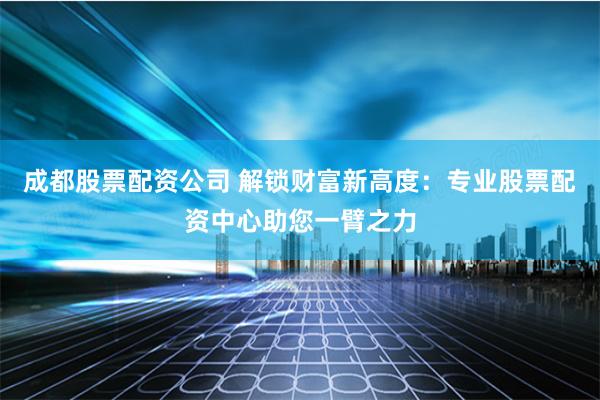成都股票配资公司 解锁财富新高度：专业股票配资中心助您一臂之