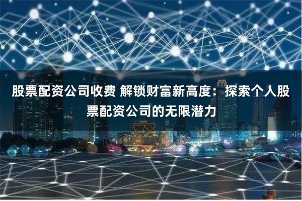 股票配资公司收费 解锁财富新高度：探索个人股票配资公司的无限