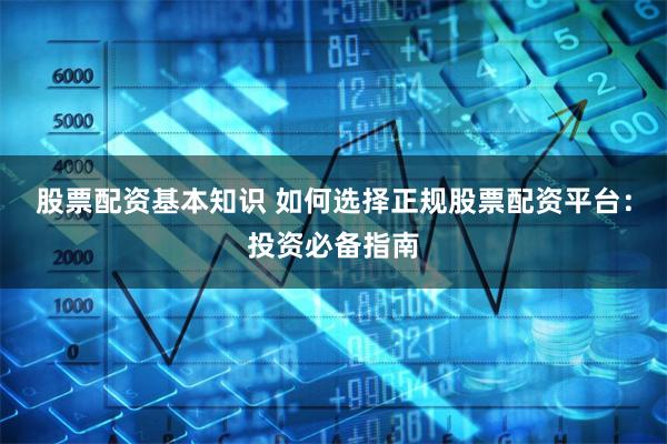 股票配资基本知识 如何选择正规股票配资平台：投资必备指南
