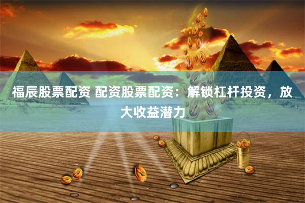 福辰股票配资 配资股票配资：解锁杠杆投资，放大收益潜力